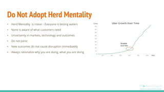 Do Not Adopt Herd Mentality
• Herd Mentality is riskier - Everyone is testing waters
• None is aware of what customers need
• Uncertainty in markets, technology and outcomes
• Do not panic
• New outcomes do not cause disruption immediately
• Always rationalize why you are doing, what you are doing
Disruption
occurs here
 