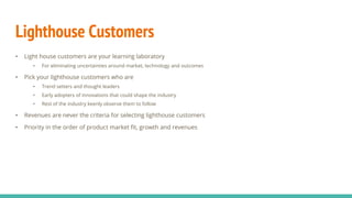 Lighthouse Customers
• Light house customers are your learning laboratory
• For eliminating uncertainties around market, technology and outcomes
• Pick your lighthouse customers who are
• Trend setters and thought leaders
• Early adopters of innovations that could shape the industry
• Rest of the industry keenly observe them to follow
• Revenues are never the criteria for selecting lighthouse customers
• Priority in the order of product market fit, growth and revenues
 
