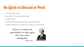 Be Quick to Discard or Pivot
• Not every idea works
• Be nimble – To quickly validate ideas
• Be data-driven
• Do not irrationally stick to an idea until its get too late
• Never be afraid to fail – Pivot is not a failure, it is a learning
 