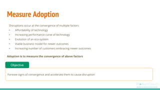 Measure Adoption
Disruptions occur at the convergence of multiple factors
• Affordability of technology
• Increasing performance curve of technology
• Evolution of an eco-system
• Viable business model for newer outcomes
• Increasing number of customers embracing newer outcomes
Adoption is to measure the convergence of above factors
Foresee signs of convergence and accelerate them to cause disruption
Objective
 