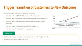 Trigger Transition of Customers to New Outcomes
After achieving P-M fit and as adoption increases
• Prioritize only ‘MUST HAVE’ features of older outcomes
• Prioritize features of older outcomes that deliver immediate value
• Prioritize features that can aid customers to migrate to newer
outcomes
• Prioritize features that can stabilize older outcomes
• Prioritize more features of newer outcomes
Excite customers to embrace newer outcomes by delivering more value
Re-align resources to newer outcomes
Objective
 