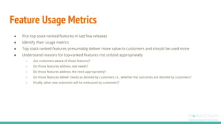 Feature Usage Metrics
● Pick top stack ranked features in last few releases
● Identify their usage metrics
● Top stack ranked features presumably deliver more value to customers and should be used more
● Understand reasons for top-ranked features not utilized appropriately
○ Are customers aware of those features?
○ Do those features address real needs?
○ Do those features address the need appropriately?
○ Do those features deliver needs as desired by customers i.e., whether the outcomes are desired by customers?
○ Finally, what new outcomes will be embraced by customers?
 