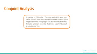 Conjoint Analysis
According to Wikipedia - 'Conjoint analysis' is a survey-
based statistical technique used in market research that
helps determine how people value different attributes
(feature, function, benefits) that make up an individual
product or service
 
