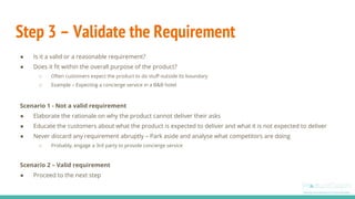 Step 3 – Validate the Requirement
● Is it a valid or a reasonable requirement?
● Does it fit within the overall purpose of the product?
○ Often customers expect the product to do stuff outside its boundary
○ Example – Expecting a concierge service in a B&B hotel
Scenario 1 - Not a valid requirement
● Elaborate the rationale on why the product cannot deliver their asks
● Educate the customers about what the product is expected to deliver and what it is not expected to deliver
● Never discard any requirement abruptly – Park aside and analyse what competitors are doing
○ Probably, engage a 3rd party to provide concierge service
Scenario 2 – Valid requirement
● Proceed to the next step
 