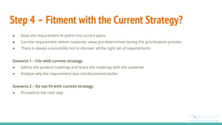 Step 4 – Fitment with the Current Strategy?
● Does the requirement fit within the current plans
● Can the requirement deliver customer value pre-determined during the prioritization process
● There is always a possibility not to discover all the right set of requirements
Scenario 1 – Fits with current strategy
● Add to the product roadmap and share the roadmap with the customer
● Analyse why the requirement was not discovered earlier
Scenario 2 – Do not fit with current strategy
● Proceed to the next step
 