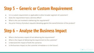 Step 5 – Generic or Custom Requirement
● Is it a custom requirement or applicable to other broader segment of customers?
● Does the requirement have a domino effect?
● What is the cost involved in delivering the requirement?
● Any prior history of product requests deviating against the overall direction of the product?
Step 6 – Analyse the Business Impact
● What is the business impact of not delivering the requirement?
● What is the impact of delivering the requirement to the customer?
● Understand the impact of both the scenarios
● Is the business impact on the customer immediate or in the future?
 
