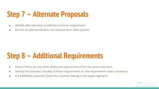 Step 7 – Alternate Proposals
● Identify alternate ways to address customer requirement
● Aim for an optimal solution, not necessarily an ideal solution
Step 8 – Additional Requirements
● Check if there are any other additional requirements from the same customers
● Identify the business criticality of those requirements vs. the requirement under contention
● Is it a WRONG customer? Does the customer belong to the target segment?
 