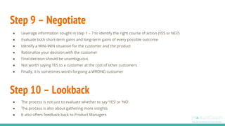 Step 9 – Negotiate
● Leverage information sought in step 1 – 7 to identify the right course of action (YES or NO?)
● Evaluate both short-term gains and long-term gains of every possible outcome
● Identify a WIN–WIN situation for the customer and the product
● Rationalize your decision with the customer
● Final decision should be unambiguous
● Not worth saying YES to a customer at the cost of other customers
● Finally, it is sometimes worth forgoing a WRONG customer
Step 10 – Lookback
● The process is not just to evaluate whether to say ‘YES’ or ‘NO’.
● The process is also about gathering more insights
● It also offers feedback back to Product Managers
 