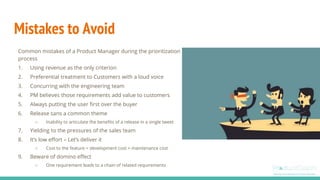 Mistakes to Avoid
Common mistakes of a Product Manager during the prioritization
process
1. Using revenue as the only criterion
2. Preferential treatment to Customers with a loud voice
3. Concurring with the engineering team
4. PM believes those requirements add value to customers
5. Always putting the user first over the buyer
6. Release sans a common theme
○ Inability to articulate the benefits of a release in a single tweet
7. Yielding to the pressures of the sales team
8. It’s low effort – Let’s deliver it
○ Cost to the feature = development cost + maintenance cost
9. Beware of domino effect
○ One requirement leads to a chain of related requirements
 