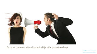 Do no let customers with a loud voice hijack the product roadmap
 