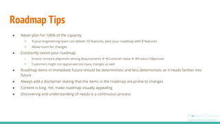 Roadmap Tips
● Never plan for 100% of the capacity
○ If your engineering team can deliver 10 features, plan your roadmap with 8 features
○ Allow room for changes
● Constantly revisit your roadmap
○ Ensure constant alignment among Requirements Customer Value Product Objectives
○ Customers might not appreciate too many changes as well
● Roadmap items in immediate future should be deterministic and less deterministic as it heads farther into
future
● Always add a disclaimer stating that the items in the roadmap are prone to changes
● Content is king. Yet, make roadmap visually appealing
● Discovering and understanding of needs is a continuous process
 