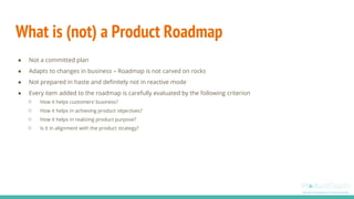 What is (not) a Product Roadmap
● Not a committed plan
● Adapts to changes in business – Roadmap is not carved on rocks
● Not prepared in haste and definitely not in reactive mode
● Every item added to the roadmap is carefully evaluated by the following criterion
○ How it helps customers’ business?
○ How it helps in achieving product objectives?
○ How it helps in realizing product purpose?
○ Is it in alignment with the product strategy?
 