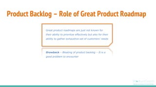 Product Backlog – Role of Great Product Roadmap
Great product roadmaps are just not known for
their ability to prioritize effectively but also for their
ability to gather exhaustive set of customers’ needs
Drawback – Bloating of product backlog – It is a
good problem to encounter
 