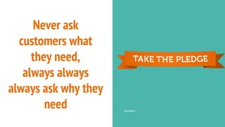 Never ask
customers what
they need,
always always
always ask why they
need
 