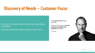 Discovery of Needs – Customer Focus
Know your customers better than they know about
themselves
Anticipate what they might require in short-term
 