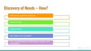 Discovery of Needs – How?
Immerse in customer business
Eliminate bias
Open-minded
Get ready to be surprised
Firm understanding of technology, industry, and
competition
 