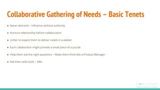 Collaborative Gathering of Needs – Basic Tenets
● Never demand – Influence without authority
● Nurture relationship before collaboration
● Unfair to expect them to deliver needs in a platter
● Each collaborator might provide a small piece of a puzzle
● Help them ask the right questions – Make them think like a Product Manager
● Aid them with tools – 5Ws
 