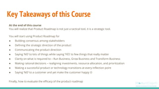 Key Takeaways of this Course
At the end of this course
You will realize that Product Roadmap is not just a tactical tool, it is a strategic tool.
You will start using Product Roadmap for
● Building consensus among stakeholders
● Defining the strategic direction of the product
● Communicating the product direction
● Saying ‘NO’ to lots of things while saying ‘YES’ to few things that really matter
● Clarity on what is required to – Run Business, Grow Business and Transform Business
● Making rational decisions – realigning investments, resource allocation, and prioritization
● Making a successful product or technology transitions at every inflection point
● Saying ‘NO’ to a customer and yet make the customer happy 
Finally, how to evaluate the efficacy of the product roadmap
 