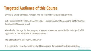 Targeted Audience of this Course
Obviously, Enterprise Product Managers who are on a mission to build great products
But… applicable to Development Engineers, Sales Engineers, Account Managers and BDMs (Business
Development Managers) as well
When Product Manager declines a request to approve an awesome idea or decides to let go off a $M
opportunity or says ‘NO’ to one of the key customers
The rationality lay in the PRODUCT ROADMAP
It is essential for every stakeholder involved to understand the process of roadmap preparation
 