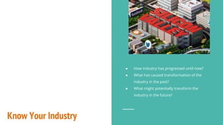 Know Your Industry
● How industry has progressed until now?
● What has caused transformation of the
industry in the past?
● What might potentially transform the
industry in the future?
 