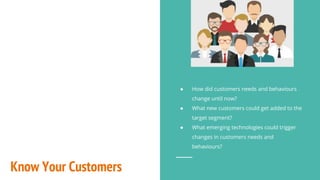 Know Your Customers
● How did customers needs and behaviours
change until now?
● What new customers could get added to the
target segment?
● What emerging technologies could trigger
changes in customers needs and
behaviours?
 