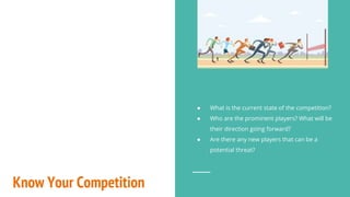 Know Your Competition
● What is the current state of the competition?
● Who are the prominent players? What will be
their direction going forward?
● Are there any new players that can be a
potential threat?
 
