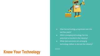 Know Your Technology
● How has technology progressed over the
last few years?
● Which emerging technology has the
potential to transform the industry?
● What new outcomes can emerging
technology deliver to disrupt the industry?
 