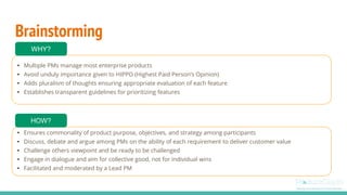 Brainstorming
• Multiple PMs manage most enterprise products
• Avoid unduly importance given to HIPPO (Highest Paid Person’s Opinion)
• Adds pluralism of thoughts ensuring appropriate evaluation of each feature
• Establishes transparent guidelines for prioritizing features
WHY?
• Ensures commonality of product purpose, objectives, and strategy among participants
• Discuss, debate and argue among PMs on the ability of each requirement to deliver customer value
• Challenge others viewpoint and be ready to be challenged
• Engage in dialogue and aim for collective good, not for individual wins
• Facilitated and moderated by a Lead PM
HOW?
 