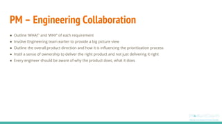 PM – Engineering Collaboration
● Outline ‘WHAT’ and ‘WHY’ of each requirement
● Involve Engineering team earlier to provide a big picture view
● Outline the overall product direction and how it is influencing the prioritization process
● Instil a sense of ownership to deliver the right product and not just delivering it right
● Every engineer should be aware of why the product does, what it does
 