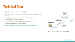 Technical Debt
● Quick fixes accumulate technical debt
● Technical debt is a cost, add it to the cost of the corresponding
feature
● Identify cost vs. benefit analysis to rationalize the
accumulation of technical debt
● Accumulation of technical debt is catastrophic – Cost
outweighs the benefit in the long run
● Never exceed technical debt beyond the tolerance level
Tolerance
Level
 