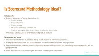 Is Scorecard Methodology Ideal?
What works
● Ensures alignment of every stakeholder on
○ Product Purpose
○ Product Objectives
○ Product Strategy
○ What value to deliver to customers and
○ Finally, to quantify the ability of each feature to deliver the desired value
● Provides a rational view to prioritization of product features
What does not work
● Works best only if there is absolute clarity on what value to deliver to customers
● Purely left-brain approach but prioritization is a combination of left-brain and right-brain
● Features to validate new outcomes in alignment with technology trends and identifying next market shifts will not
get prioritized
● Basic features that customers expect will never score high on value index
 