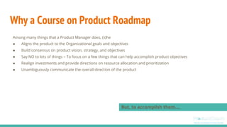 Why a Course on Product Roadmap
Among many things that a Product Manager does, (s)he
● Aligns the product to the Organizat...