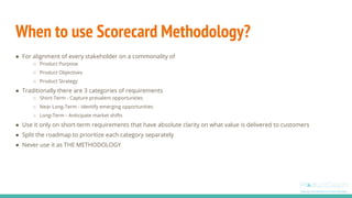 When to use Scorecard Methodology?
● For alignment of every stakeholder on a commonality of
○ Product Purpose
○ Product Ob...