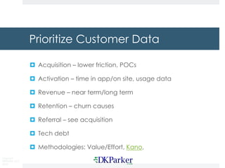 Copyright
DKParker, LLC
2018
Prioritize Customer Data
¤ Acquisition – lower friction, POCs
¤ Activation – time in app/on site, usage data
¤ Revenue – near term/long term
¤ Retention – churn causes
¤ Referral – see acquisition
¤ Tech debt
¤ Methodologies: Value/Effort, Kano,
 