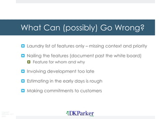 Copyright
DKParker, LLC
2018
What Can (possibly) Go Wrong?
¤ Laundry list of features only – missing context and priority
¤ Nailing the features (document past the white board)
¤ Feature for whom and why
¤ Involving development too late
¤ Estimating in the early days is rough
¤ Making commitments to customers
 
