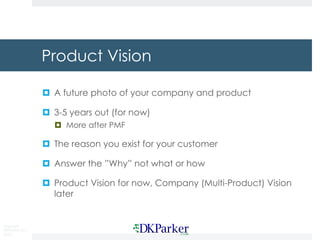 Copyright
DKParker, LLC
2018
Product Vision
¤ A future photo of your company and product
¤ 3-5 years out (for now)
¤ More after PMF
¤ The reason you exist for your customer
¤ Answer the ”Why” not what or how
¤ Product Vision for now, Company (Multi-Product) Vision
later
 