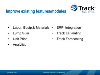Improve existing features/modules


  •       Labor, Equip.& Materials •                 ERP Integration
  •       Lump Sum                          •        Track Estimating
  •       Unit Price                        •        Track Forecasting
  •       Analytics




October 24, 2012             Management Controls, Inc. — CONFIDENTIAL    3
 