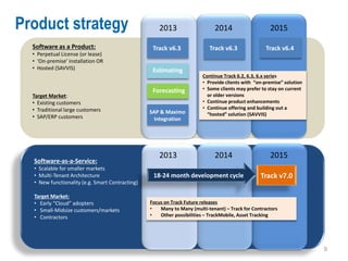 Product strategy                                     2013                   2014                    2015

  Software as a Product:                          Track v6.3              Track v6.3
                                                                          Track v6.3               Track v6.4
  • Perpetual License (or lease)
  • ‘On-premise’ installation OR
  • Hosted (SAVVIS)                               Estimating
                                                                       Continue Track 6.2, 6.3, 6.x series
                                                                       • Provide clients with “on-premise” solution
                                                  Forecasting          • Some clients may prefer to stay on current
  Target Market:                                                         or older versions
  • Existing customers                                                 • Continue product enhancements
  • Traditional large customers                                        • Continue offering and building out a
                                                 SAP & Maximo            “hosted” solution (SAVVIS)
  • SAP/ERP customers                              Integration




                                                     2013                   2014                    2015
  Software-as-a-Service:
  • Scalable for smaller markets
  • Multi-Tenant Architecture                     18-24 month development cycle                 Track v7.0
  • New functionality (e.g. Smart Contracting)

  Target Market:
  • Early “Cloud” adopters                       Focus on Track Future releases
  • Small-Midsize customers/markets              •   Many to Many (multi-tenant) – Track for Contractors
  • Contractors                                  •   Other possibilities – TrackMobile, Asset Tracking




                                                                                                                      9
 