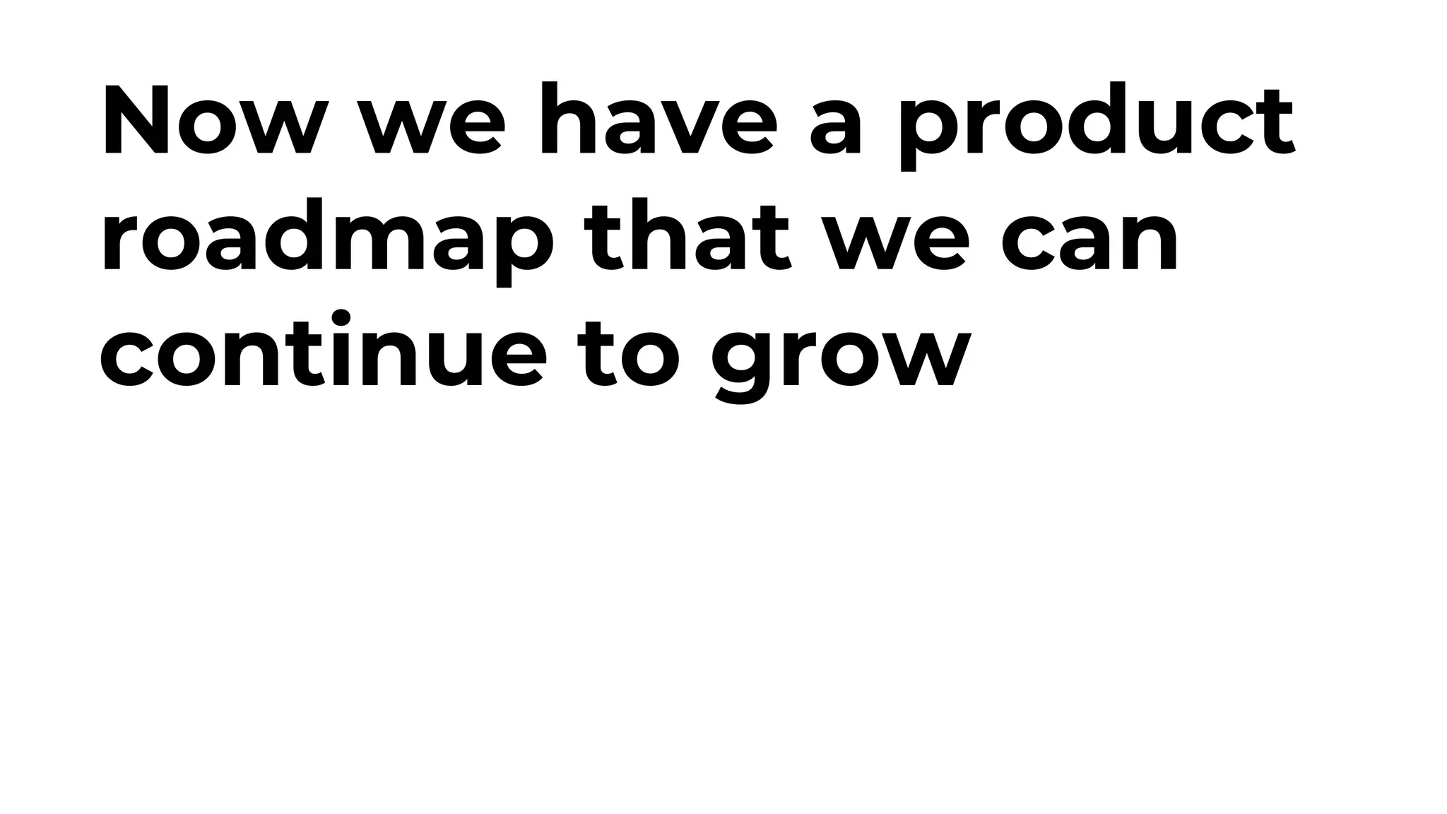 Now we have a product
roadmap that we can
continue to grow
 
