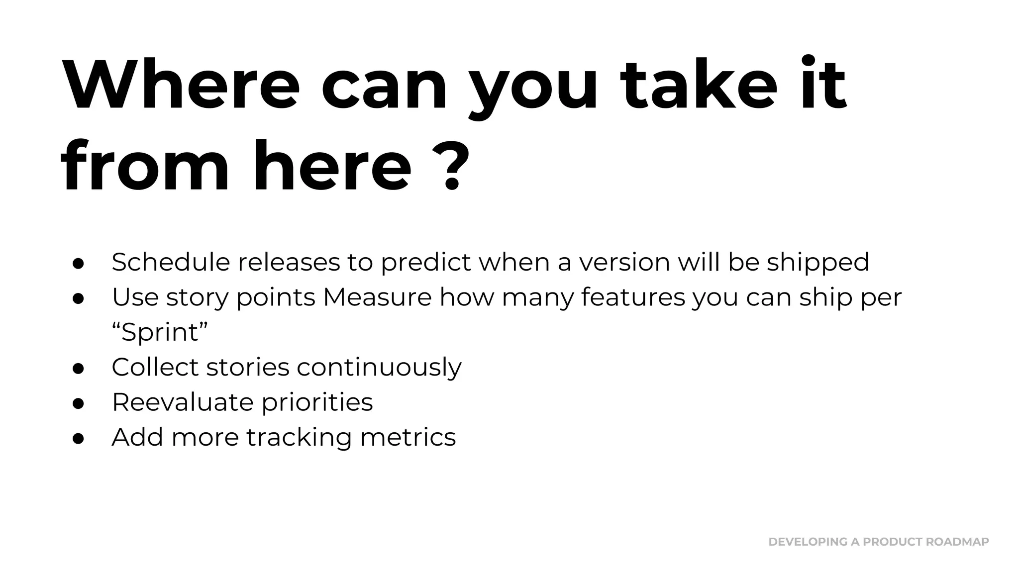 Where can you take it
from here ?
● Schedule releases to predict when a version will be shipped
● Use story points Measure how many features you can ship per
“Sprint”
● Collect stories continuously
● Reevaluate priorities
● Add more tracking metrics
DEVELOPING A PRODUCT ROADMAP
 