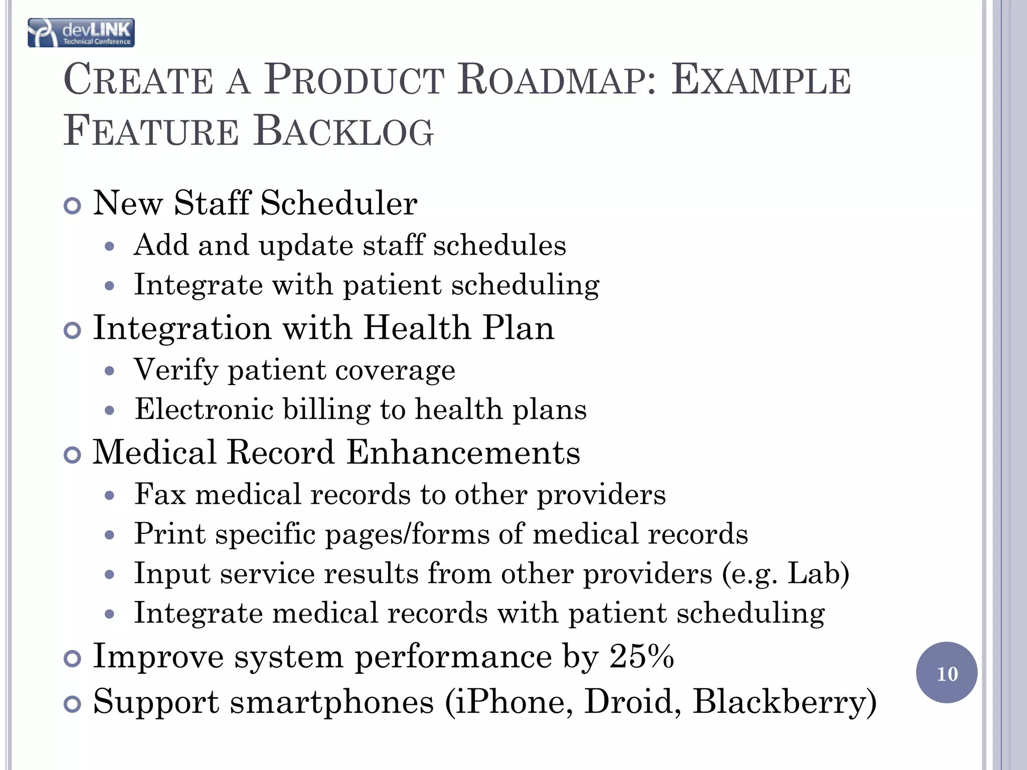 CREATE A PRODUCT ROADMAP: EXAMPLE
FEATURE BACKLOG
   New Staff Scheduler
     Add and update staff schedules
     Integrate with patient scheduling
   Integration with Health Plan
       Verify patient coverage
       Electronic billing to health plans
   Medical Record Enhancements
     Fax medical records to other providers
     Print specific pages/forms of medical records
     Input service results from other providers (e.g. Lab)
     Integrate medical records with patient scheduling
 Improve system performance by 25%                           10
 Support smartphones (iPhone, Droid, Blackberry)
 