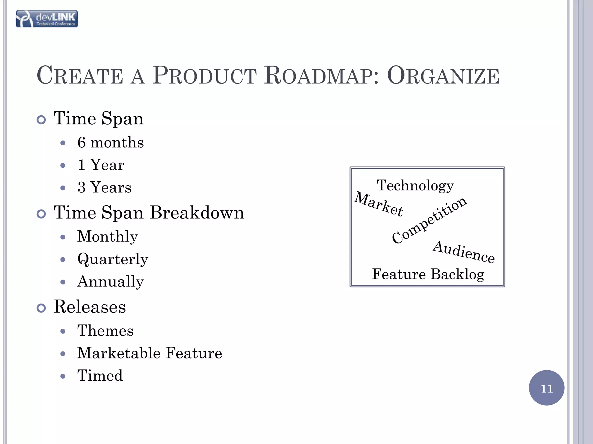CREATE A PRODUCT ROADMAP: ORGANIZE
   Time Span
     6 months
     1 Year
     3 Years              Technology
   Time Span Breakdown
     Monthly
     Quarterly
                           Feature Backlog
     Annually

   Releases
     Themes
     Marketable Feature
     Timed
                                             11
 