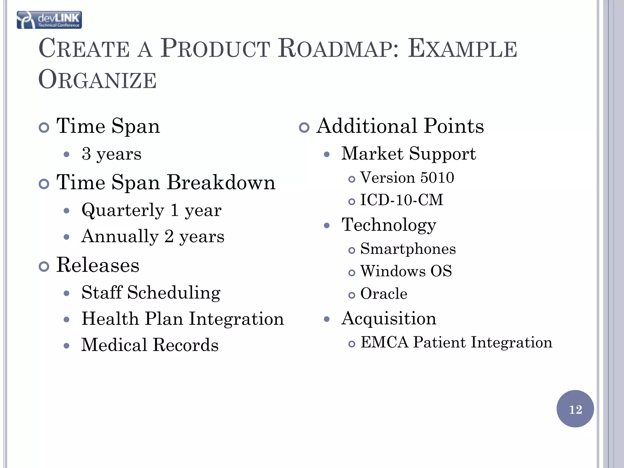 CREATE A PRODUCT ROADMAP: EXAMPLE
ORGANIZE
   Time Span                      Additional Points
       3 years                        Market Support
   Time Span Breakdown                  Version 5010
                                         ICD-10-CM
     Quarterly 1 year
                                       Technology
     Annually 2 years
                                         Smartphones
   Releases                             Windows OS

     Staff Scheduling                   Oracle

     Health Plan Integration          Acquisition
     Medical Records                      EMCA Patient Integration



                                                                       12
 