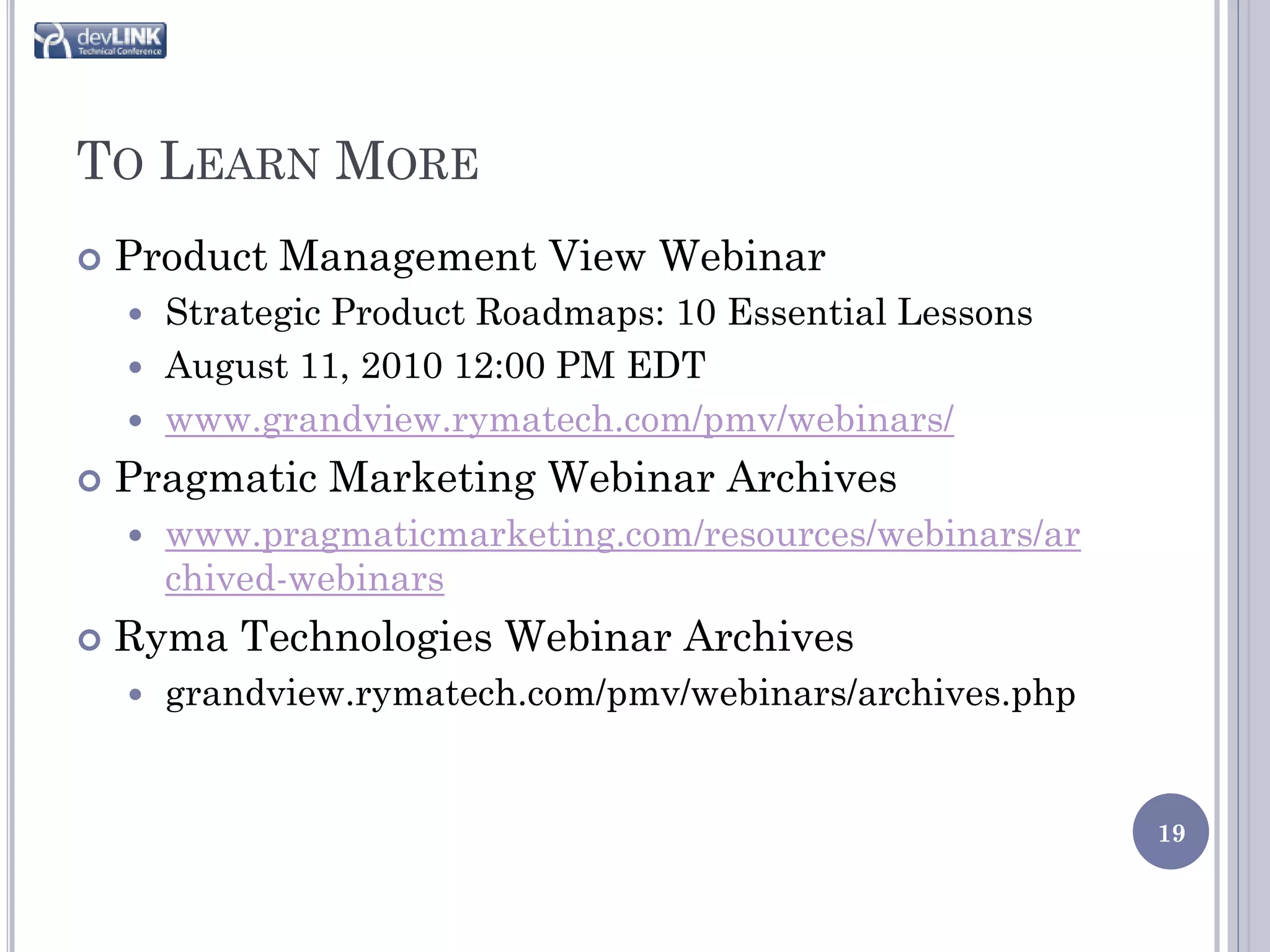 TO LEARN MORE
   Product Management View Webinar
     Strategic Product Roadmaps: 10 Essential Lessons
     August 11, 2010 12:00 PM EDT
     www.grandview.rymatech.com/pmv/webinars/

   Pragmatic Marketing Webinar Archives
       www.pragmaticmarketing.com/resources/webinars/ar
        chived-webinars
   Ryma Technologies Webinar Archives
       grandview.rymatech.com/pmv/webinars/archives.php


                                                           19
 
