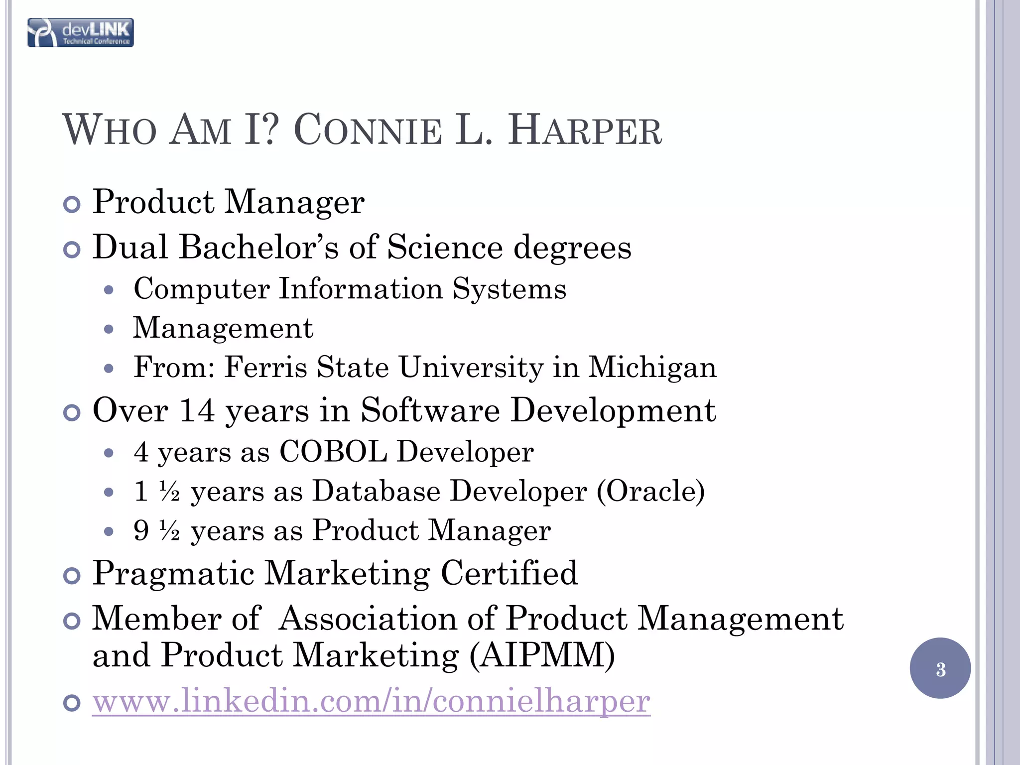 WHO AM I? CONNIE L. HARPER
 Product Manager
 Dual Bachelor’s of Science degrees
     Computer Information Systems
     Management
     From: Ferris State University in Michigan
   Over 14 years in Software Development
     4 years as COBOL Developer
     1 ½ years as Database Developer (Oracle)
     9 ½ years as Product Manager
 Pragmatic Marketing Certified
 Member of Association of Product Management
  and Product Marketing (AIPMM)                   3
 www.linkedin.com/in/connielharper
 