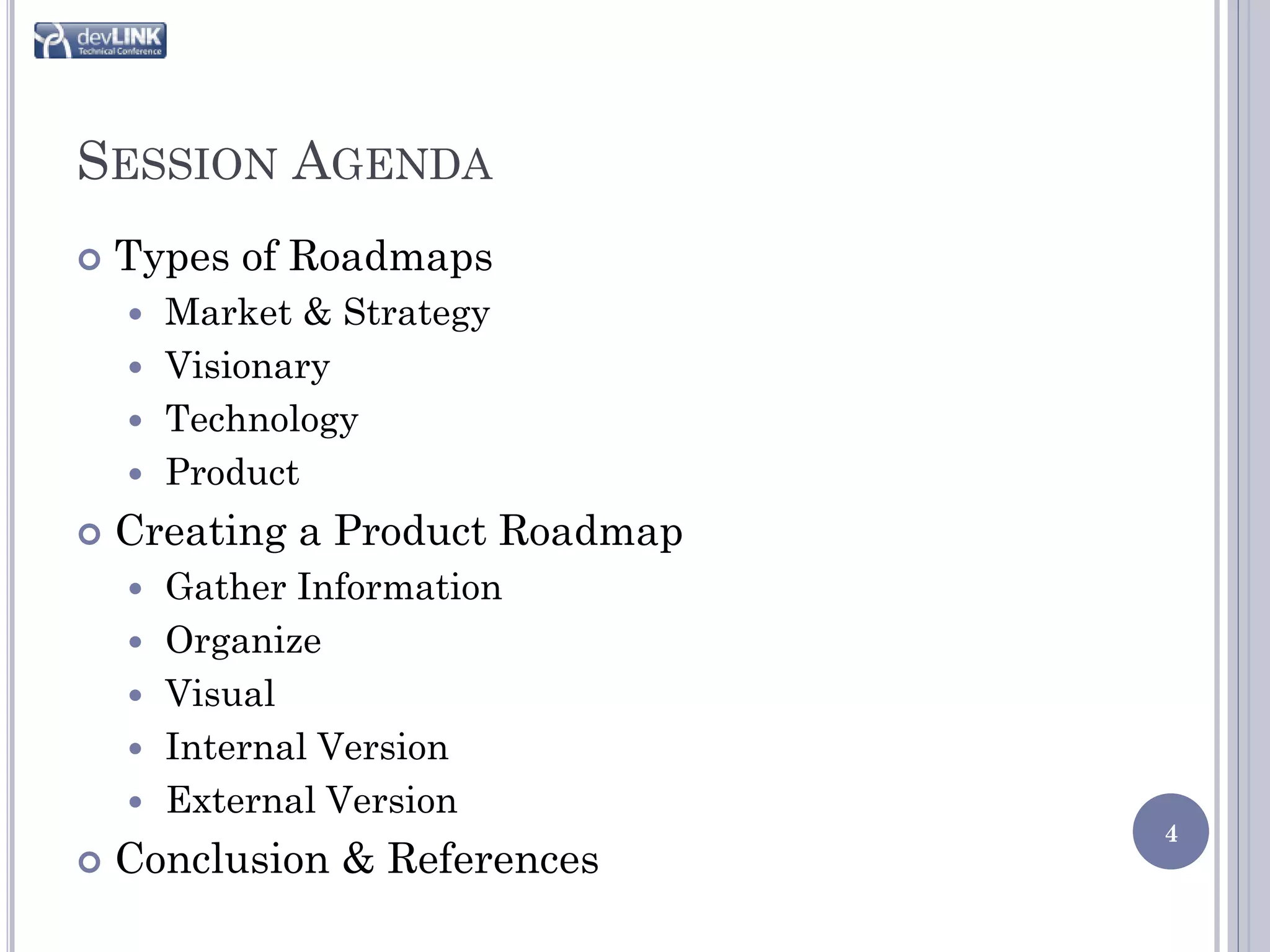 SESSION AGENDA
   Types of Roadmaps
     Market & Strategy
     Visionary
     Technology
     Product

   Creating a Product Roadmap
       Gather Information
       Organize
       Visual
       Internal Version
       External Version
                                 4
   Conclusion & References
 