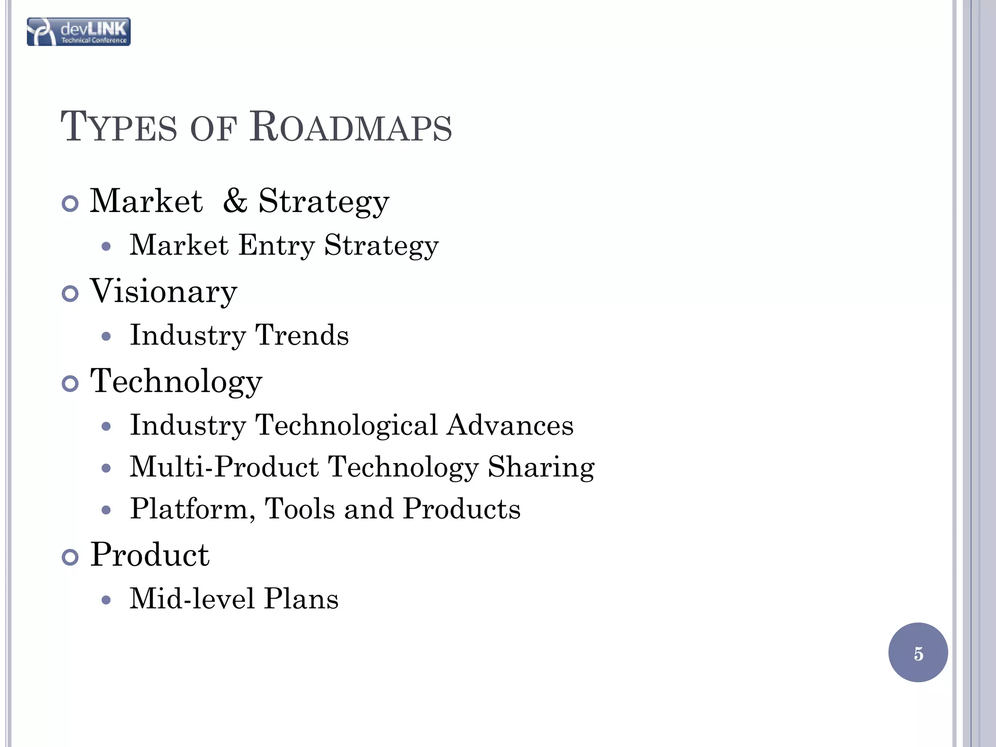TYPES OF ROADMAPS
   Market & Strategy
       Market Entry Strategy
   Visionary
       Industry Trends
   Technology
     Industry Technological Advances
     Multi-Product Technology Sharing
     Platform, Tools and Products

   Product
       Mid-level Plans
                                         5
 