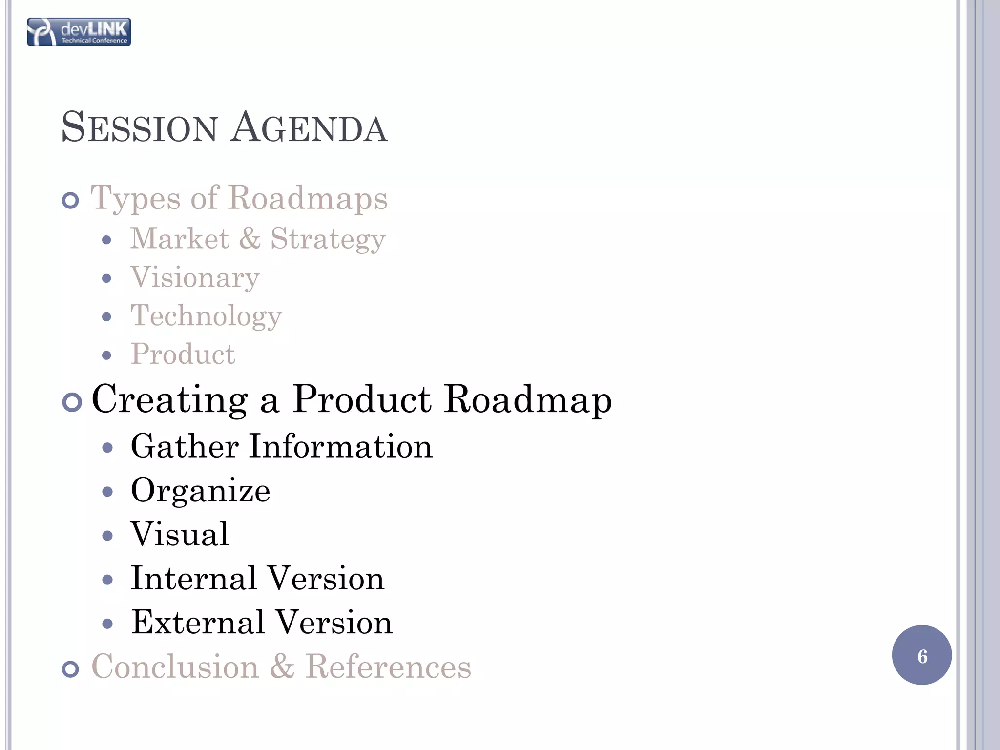 SESSION AGENDA
   Types of Roadmaps
     Market & Strategy
     Visionary
     Technology
     Product

 Creating    a Product Roadmap
    Gather Information
    
   Organize
   Visual
   Internal Version
   External Version
                                  6
 Conclusion & References
 