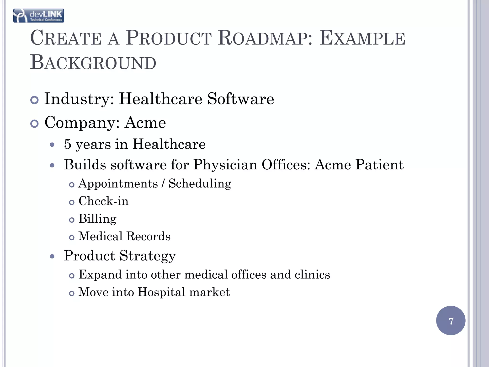 CREATE A PRODUCT ROADMAP: EXAMPLE
BACKGROUND
 Industry: Healthcare Software
 Company: Acme
     5 years in Healthcare
     Builds software for Physician Offices: Acme Patient
         Appointments / Scheduling
         Check-in

         Billing

         Medical Records

       Product Strategy
         Expand into other medical offices and clinics
         Move into Hospital market


                                                            7
 