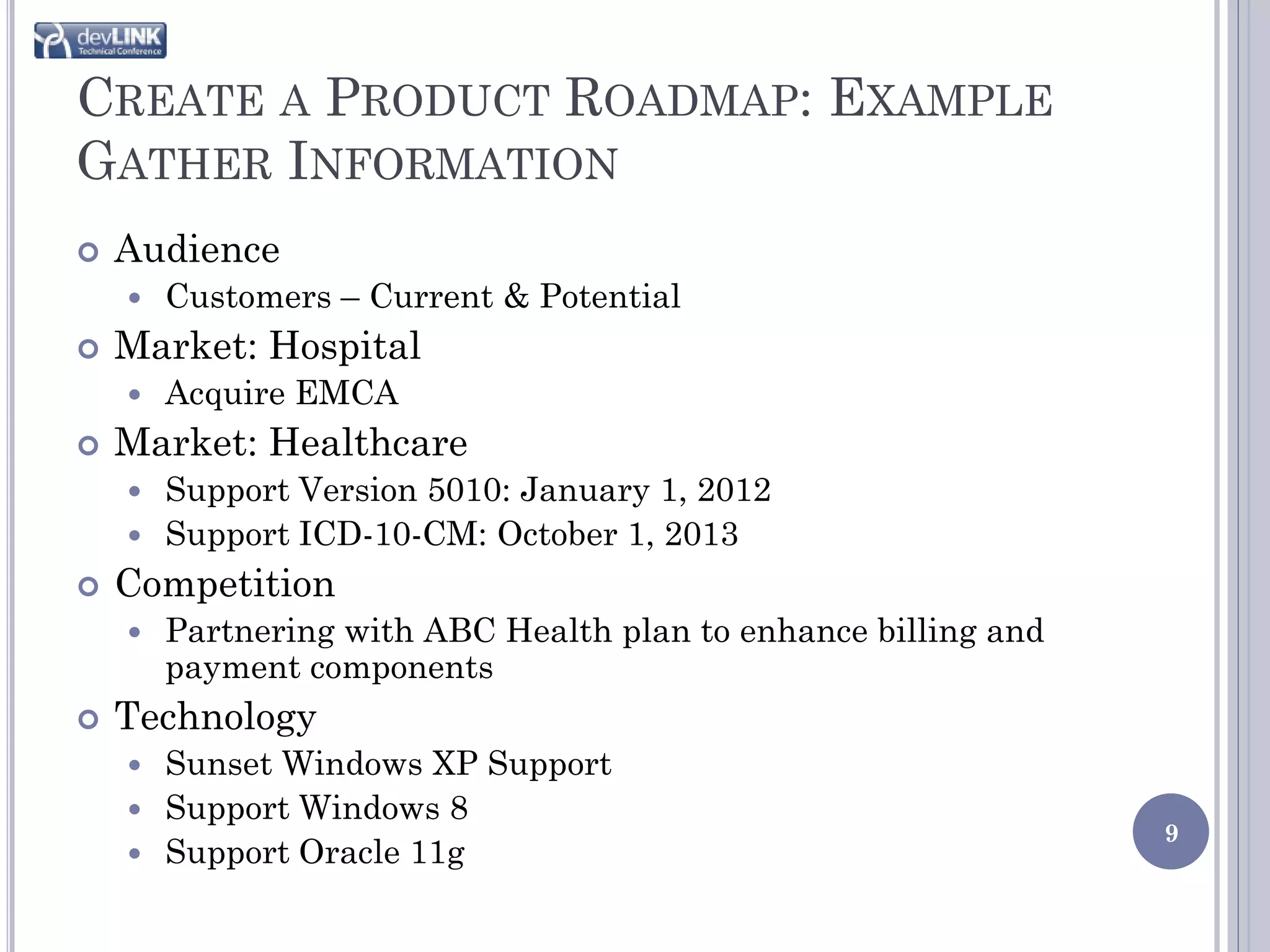 CREATE A PRODUCT ROADMAP: EXAMPLE
GATHER INFORMATION
   Audience
       Customers – Current & Potential
   Market: Hospital
       Acquire EMCA
   Market: Healthcare
     Support Version 5010: January 1, 2012
     Support ICD-10-CM: October 1, 2013
   Competition
       Partnering with ABC Health plan to enhance billing and
        payment components
   Technology
     Sunset Windows XP Support
     Support Windows 8
                                                                 9
     Support Oracle 11g
 